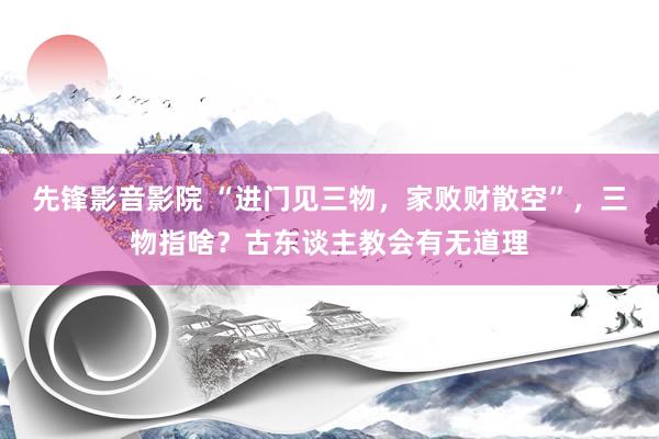 先锋影音影院 “进门见三物，家败财散空”，三物指啥？古东谈主教会有无道理