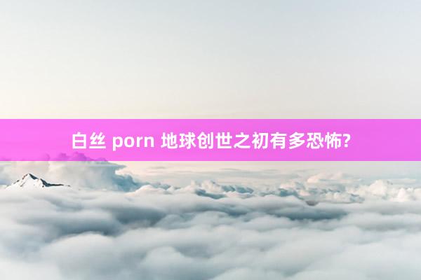 白丝 porn 地球创世之初有多恐怖?