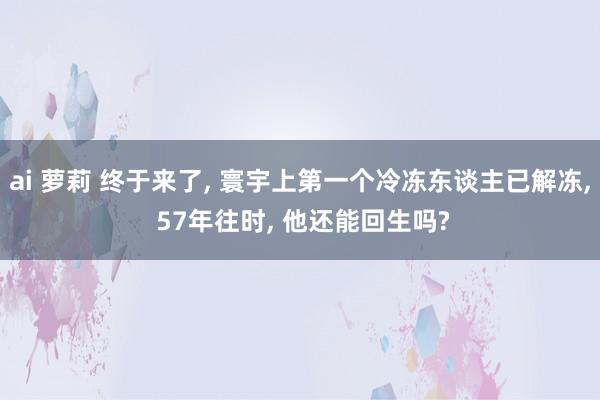 ai 萝莉 终于来了， 寰宇上第一个冷冻东谈主已解冻， 57年往时， 他还能回生吗?