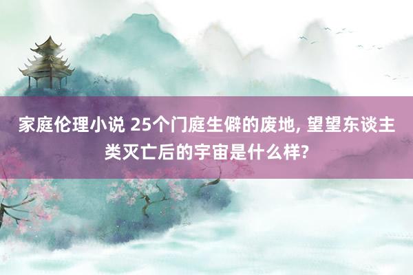 家庭伦理小说 25个门庭生僻的废地， 望望东谈主类灭亡后的宇宙是什么样?