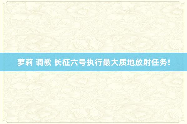 萝莉 调教 长征六号执行最大质地放射任务!