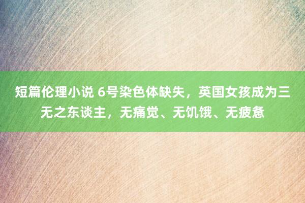 短篇伦理小说 6号染色体缺失，英国女孩成为三无之东谈主，无痛觉、无饥饿、无疲惫