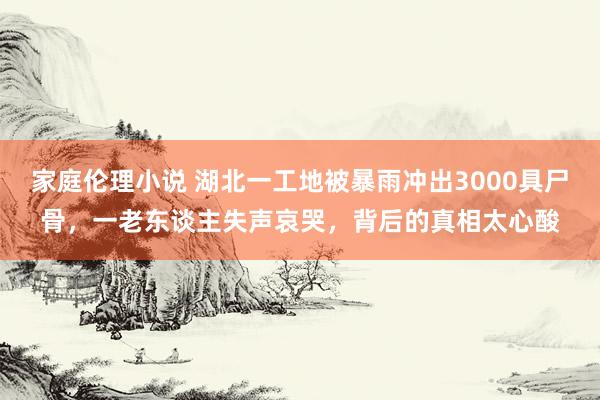 家庭伦理小说 湖北一工地被暴雨冲出3000具尸骨，一老东谈主失声哀哭，背后的真相太心酸