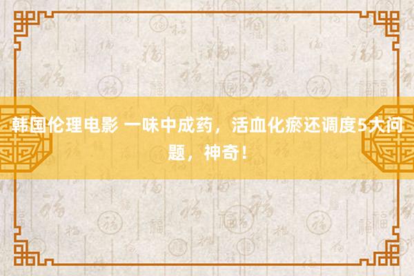 韩国伦理电影 一味中成药，活血化瘀还调度5大问题，神奇！