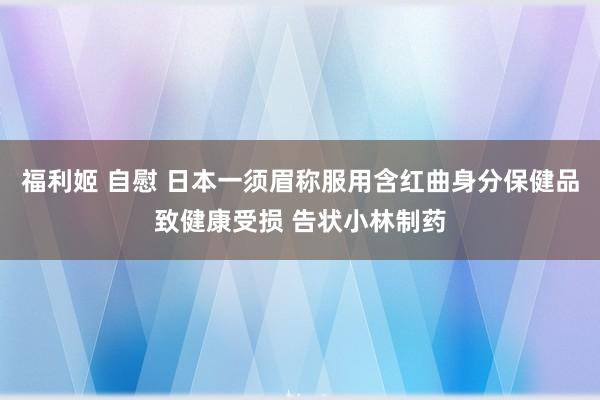 福利姬 自慰 日本一须眉称服用含红曲身分保健品致健康受损 告状小林制药