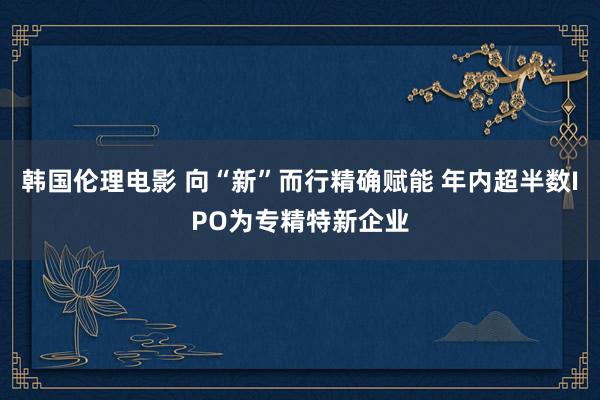 韩国伦理电影 向“新”而行精确赋能 年内超半数IPO为专精特新企业