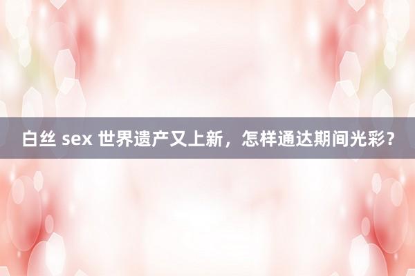 白丝 sex 世界遗产又上新，怎样通达期间光彩？