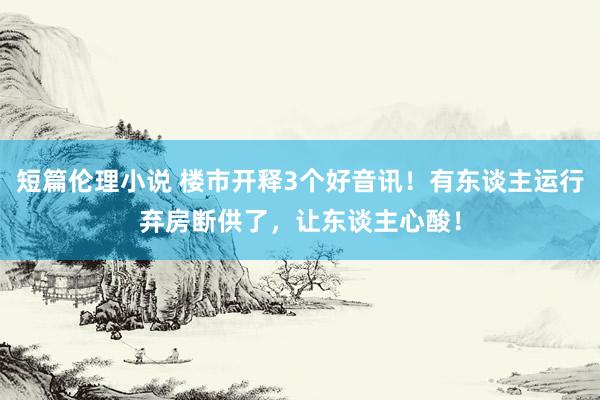 短篇伦理小说 楼市开释3个好音讯！有东谈主运行弃房断供了，让东谈主心酸！