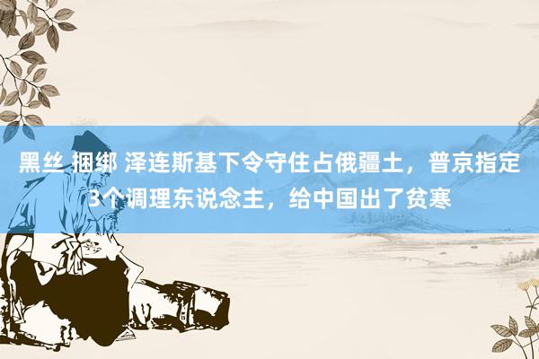 黑丝 捆绑 泽连斯基下令守住占俄疆土，普京指定3个调理东说念主，给中国出了贫寒