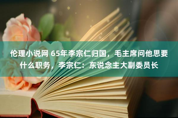 伦理小说网 65年李宗仁归国，毛主席问他思要什么职务，李宗仁：东说念主大副委员长