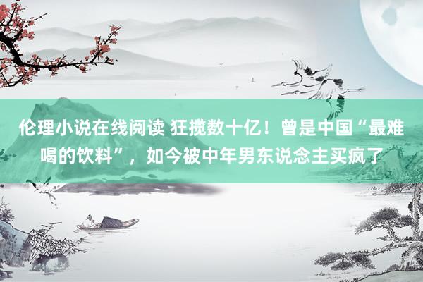 伦理小说在线阅读 狂揽数十亿！曾是中国“最难喝的饮料”，如今被中年男东说念主买疯了