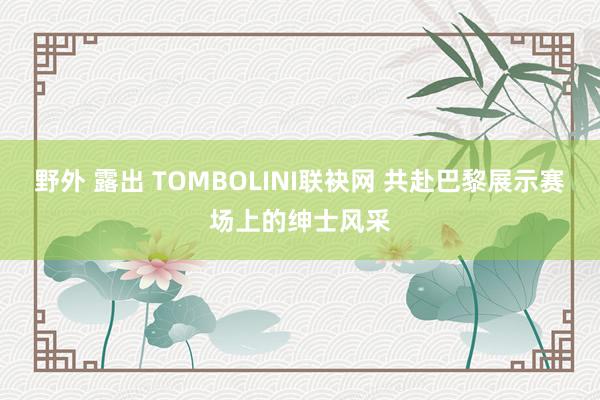 野外 露出 TOMBOLINI联袂网 共赴巴黎展示赛场上的绅士风采