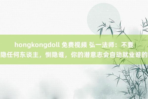 hongkongdoll 免费视频 弘一法师：不要恻隐任何东谈主，恻隐谁，你的潜意志会自动就业谁的命