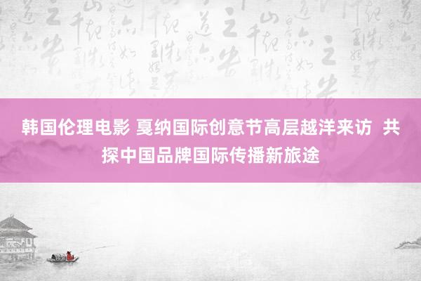 韩国伦理电影 戛纳国际创意节高层越洋来访  共探中国品牌国际传播新旅途