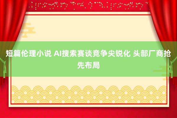 短篇伦理小说 AI搜索赛谈竞争尖锐化 头部厂商抢先布局