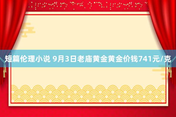 短篇伦理小说 9月3日老庙黄金黄金价钱741元/克