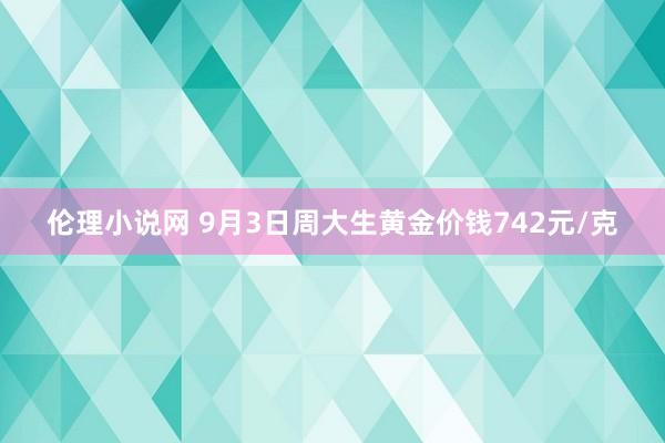 伦理小说网 9月3日周大生黄金价钱742元/克