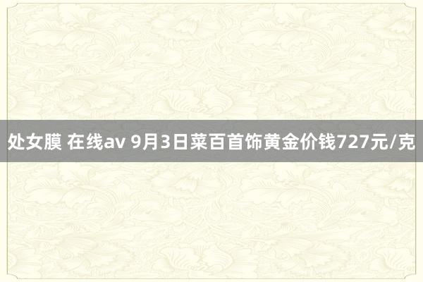 处女膜 在线av 9月3日菜百首饰黄金价钱727元/克