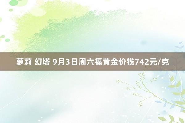 萝莉 幻塔 9月3日周六福黄金价钱742元/克