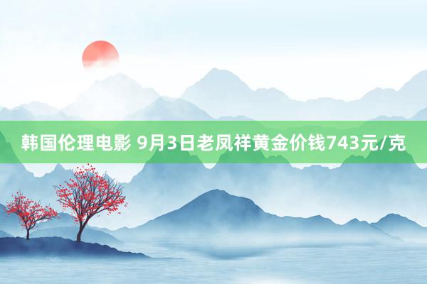 韩国伦理电影 9月3日老凤祥黄金价钱743元/克