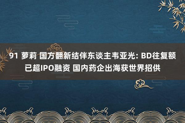 91 萝莉 国方翻新结伴东谈主韦亚光: BD往复额已超IPO融资 国内药企出海获世界招供