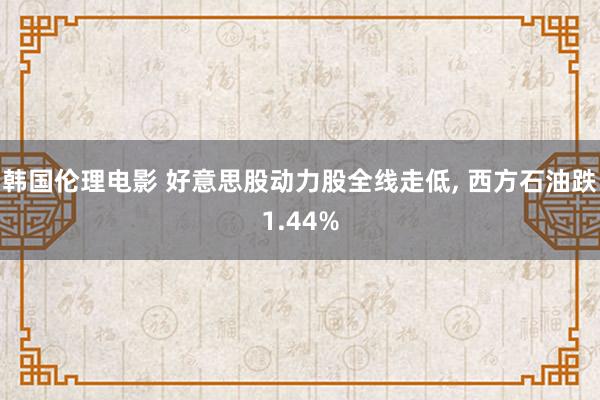 韩国伦理电影 好意思股动力股全线走低， 西方石油跌1.44%