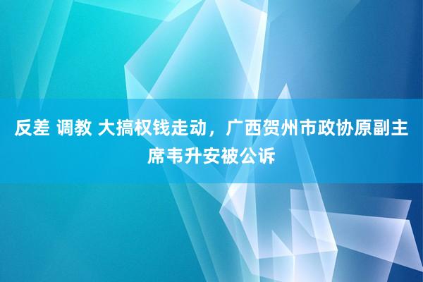 反差 调教 大搞权钱走动，广西贺州市政协原副主席韦升安被公诉