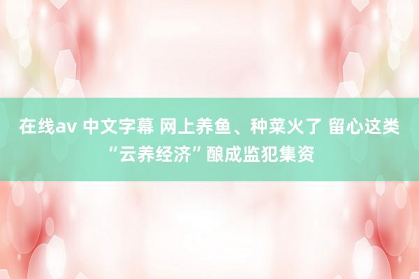 在线av 中文字幕 网上养鱼、种菜火了 留心这类“云养经济”酿成监犯集资