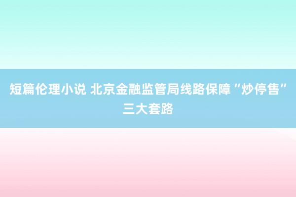 短篇伦理小说 北京金融监管局线路保障“炒停售”三大套路