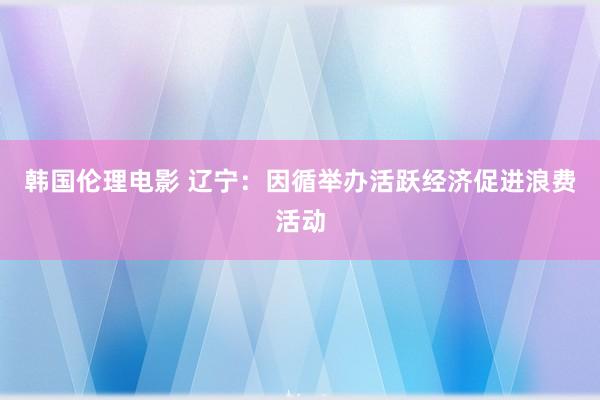 韩国伦理电影 辽宁：因循举办活跃经济促进浪费活动