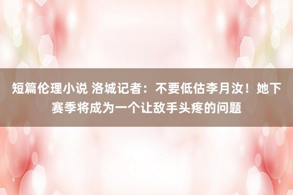 短篇伦理小说 洛城记者：不要低估李月汝！她下赛季将成为一个让敌手头疼的问题