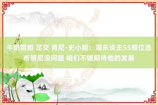 牛奶姐姐 足交 肯尼-史小姐：湖东谈主55顺位选布朗尼没问题 咱们不错期待他的发展