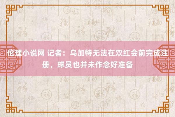 伦理小说网 记者：乌加特无法在双红会前完成注册，球员也并未作念好准备