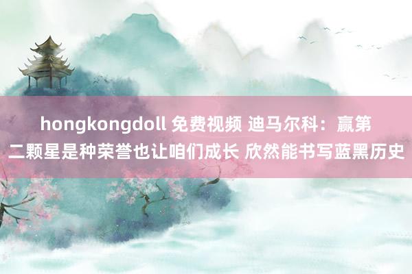 hongkongdoll 免费视频 迪马尔科：赢第二颗星是种荣誉也让咱们成长 欣然能书写蓝黑历史