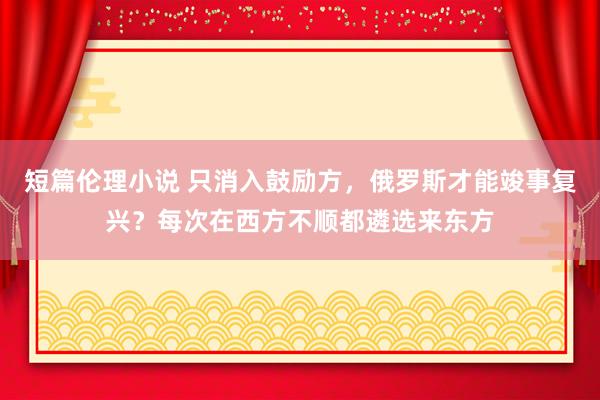 短篇伦理小说 只消入鼓励方，俄罗斯才能竣事复兴？每次在西方不顺都遴选来东方