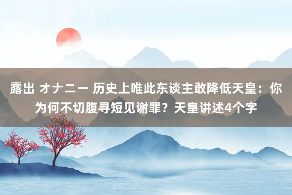 露出 オナニー 历史上唯此东谈主敢降低天皇：你为何不切腹寻短见谢罪？天皇讲述4个字