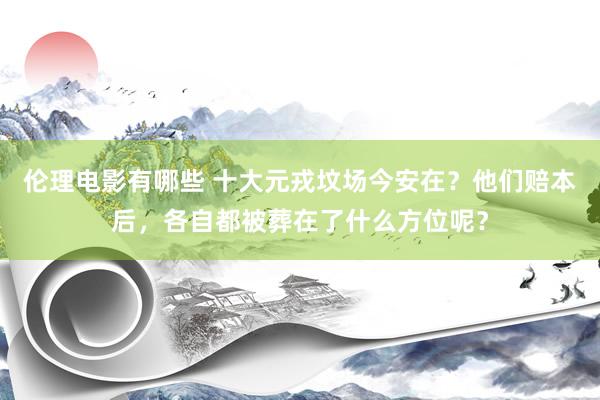 伦理电影有哪些 十大元戎坟场今安在？他们赔本后，各自都被葬在了什么方位呢？