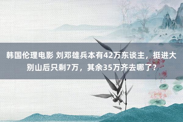 韩国伦理电影 刘邓雄兵本有42万东谈主，挺进大别山后只剩7万，其余35万齐去哪了？