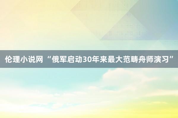 伦理小说网 “俄军启动30年来最大范畴舟师演习”