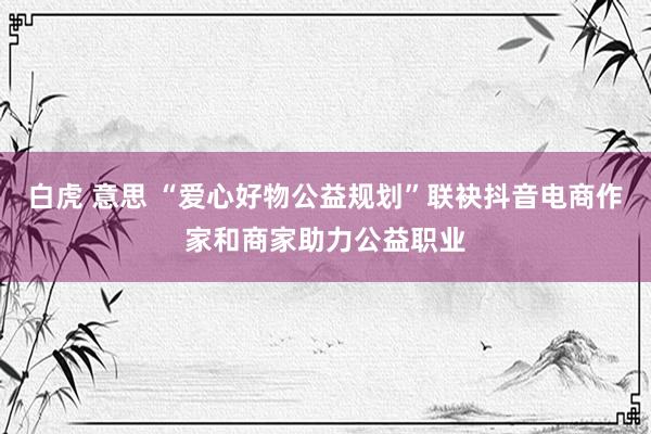 白虎 意思 “爱心好物公益规划”联袂抖音电商作家和商家助力公益职业