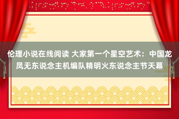 伦理小说在线阅读 大家第一个星空艺术：中国龙凤无东说念主机编队精明火东说念主节天幕