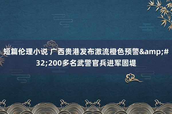 短篇伦理小说 广西贵港发布激流橙色预警&#32;200多名武警官兵进军固堤