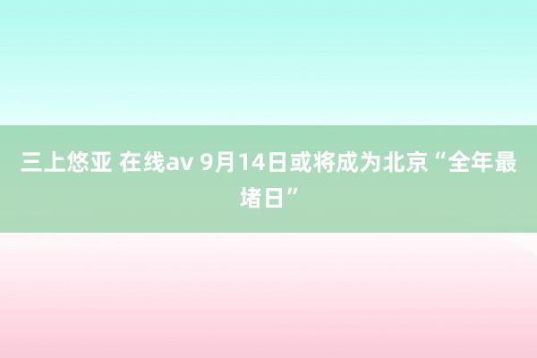 三上悠亚 在线av 9月14日或将成为北京“全年最堵日”