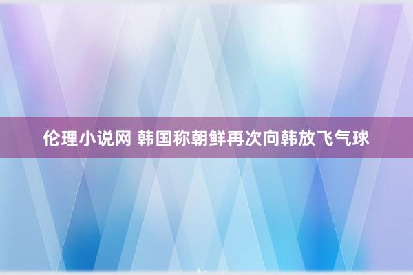 伦理小说网 韩国称朝鲜再次向韩放飞气球