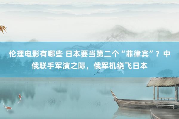 伦理电影有哪些 日本要当第二个“菲律宾”？中俄联手军演之际，俄军机绕飞日本