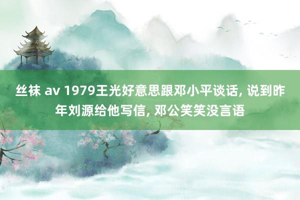 丝袜 av 1979王光好意思跟邓小平谈话， 说到昨年刘源给他写信， 邓公笑笑没言语