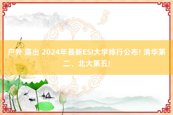 户外 露出 2024年最新ESI大学排行公布! 清华第二、北大第五!