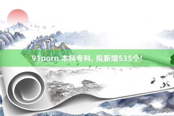 91porn 本科专科， 拟新增535个!