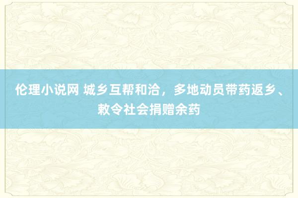 伦理小说网 城乡互帮和洽，多地动员带药返乡、敕令社会捐赠余药