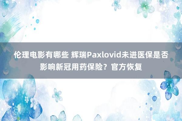 伦理电影有哪些 辉瑞Paxlovid未进医保是否影响新冠用药保险？官方恢复